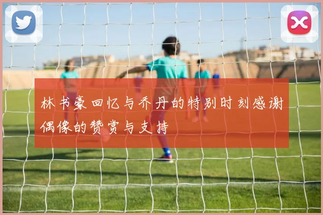 林书豪回忆与乔丹的特别时刻感谢偶像的赞赏与支持