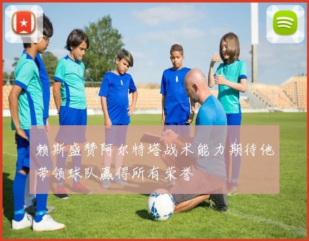 赖斯盛赞阿尔特塔战术能力期待他带领球队赢得所有荣誉