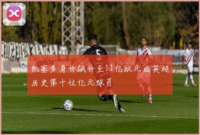 凯塞多身价飙升至11亿欧元成英超历史第十位亿元球员