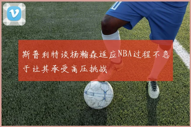 斯普利特谈杨瀚森适应NBA过程不急于让其承受高压挑战