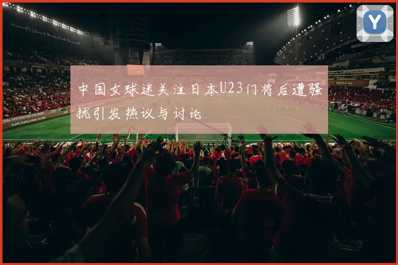 中国女球迷关注日本U23门将后遭骚扰引发热议与讨论