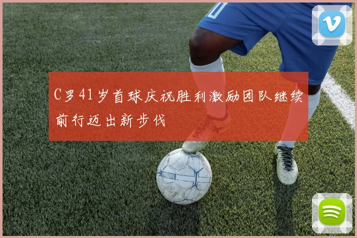 C罗41岁首球庆祝胜利激励团队继续前行迈出新步伐