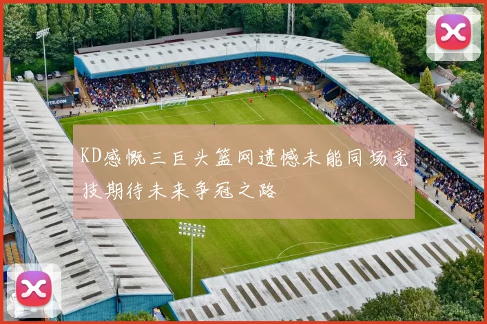 KD感慨三巨头篮网遗憾未能同场竞技期待未来争冠之路