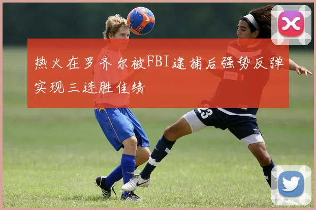 热火在罗齐尔被FBI逮捕后强势反弹实现三连胜佳绩