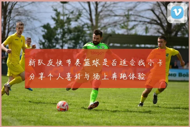 新队友快节奏篮球是否适合我小卡分享个人喜好与场上奔跑体验