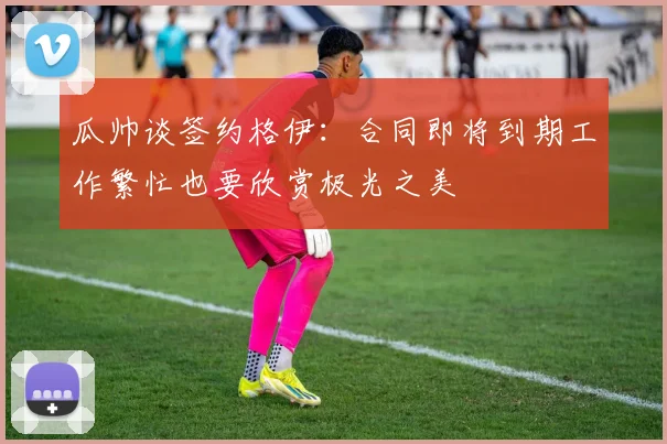 瓜帅谈签约格伊：合同即将到期工作繁忙也要欣赏极光之美