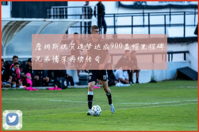 詹姆斯祝贺追梦达成900盖帽里程碑兄弟情深再续传奇