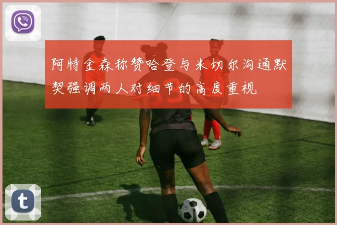 阿特金森称赞哈登与米切尔沟通默契强调两人对细节的高度重视