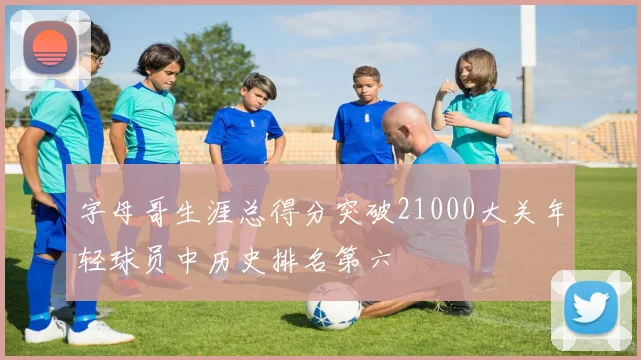 字母哥生涯总得分突破21000大关年轻球员中历史排名第六