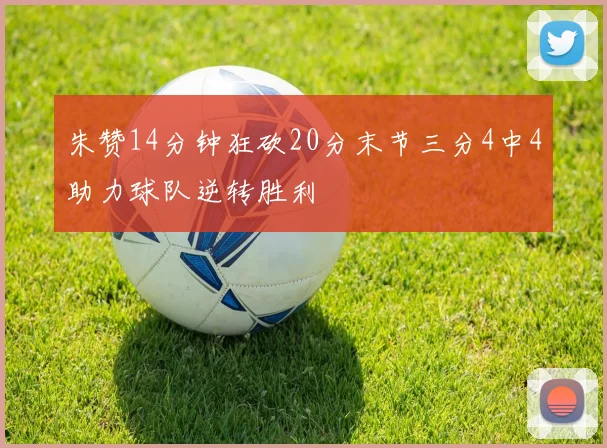 朱赞14分钟狂砍20分末节三分4中4助力球队逆转胜利