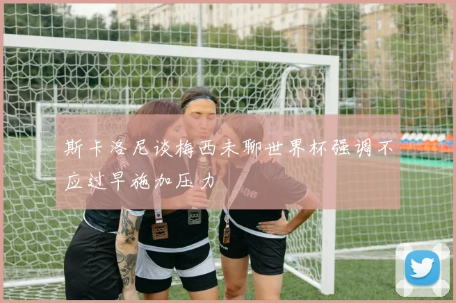 斯卡洛尼谈梅西未聊世界杯强调不应过早施加压力