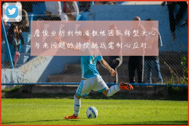 詹俊分析利物浦教练团队转型决心与老问题的持续挑战需耐心应对