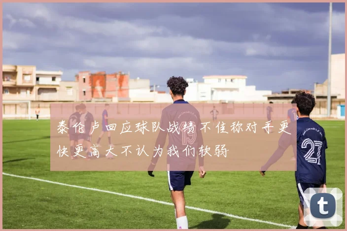 泰伦卢回应球队战绩不佳称对手更快更高大不认为我们软弱
