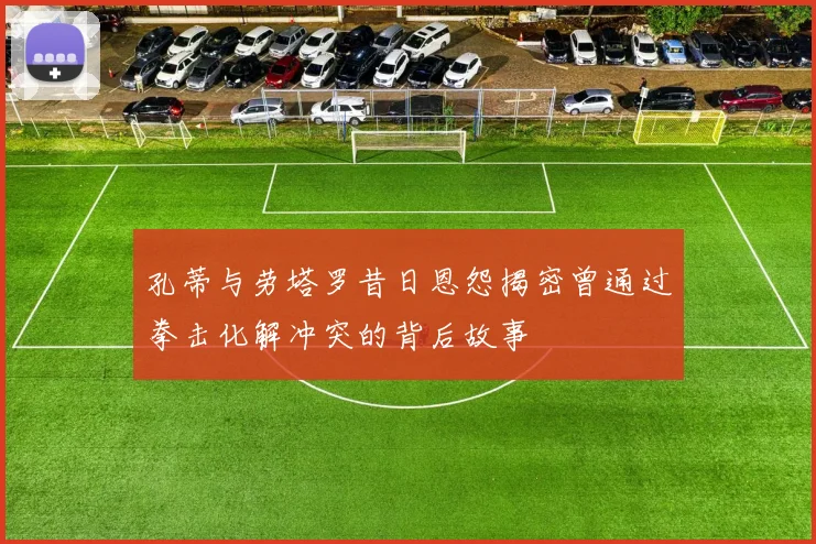 孔蒂与劳塔罗昔日恩怨揭密曾通过拳击化解冲突的背后故事