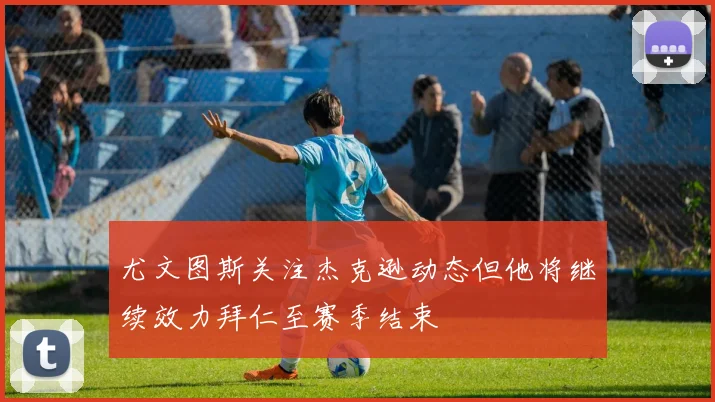 尤文图斯关注杰克逊动态但他将继续效力拜仁至赛季结束