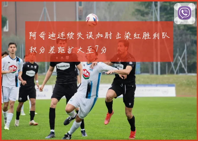 阿奇迪连续失误加肘击染红胜利队积分差距扩大至7分