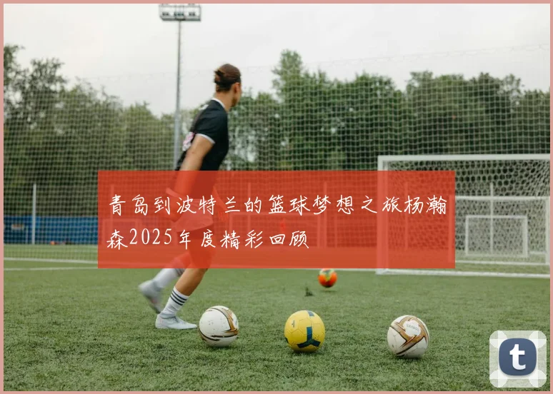 青岛到波特兰的篮球梦想之旅杨瀚森2025年度精彩回顾