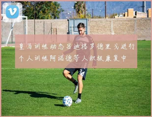 皇马训练动态吕迪格罗德里戈进行个人训练阿诺德等人积极康复中