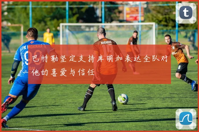 巴特勒坚定支持库明加表达全队对他的喜爱与信任