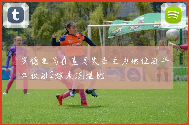 罗德里戈在皇马失去主力地位近半年仅进2球表现堪忧