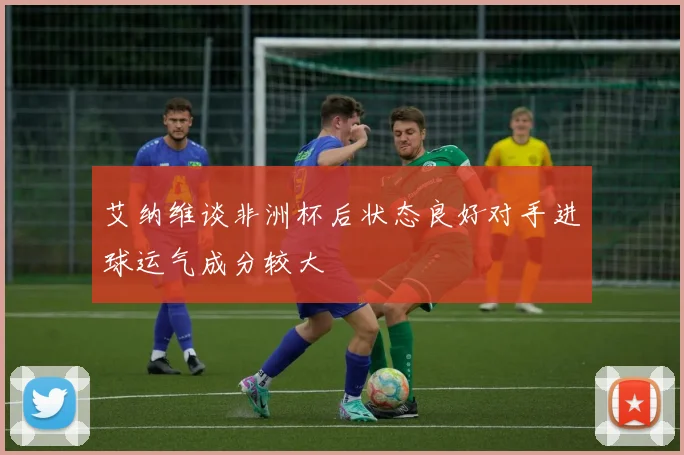 艾纳维谈非洲杯后状态良好对手进球运气成分较大