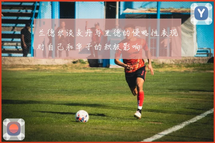 兰德尔谈麦丹与里德的侵略性表现对自己和华子的积极影响