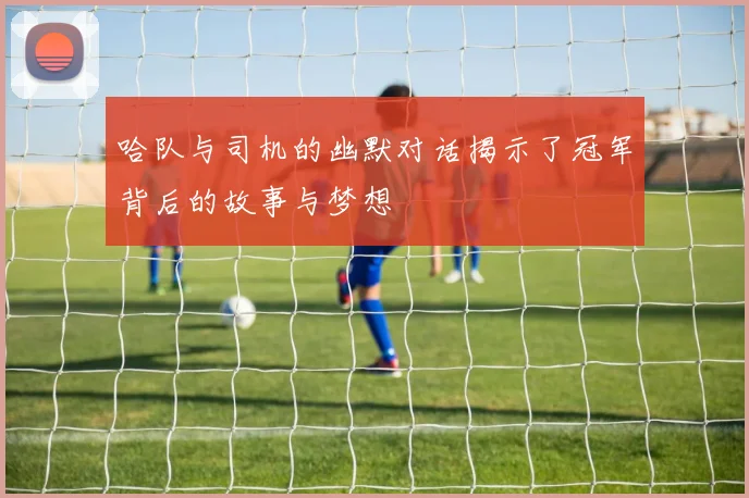 哈队与司机的幽默对话揭示了冠军背后的故事与梦想