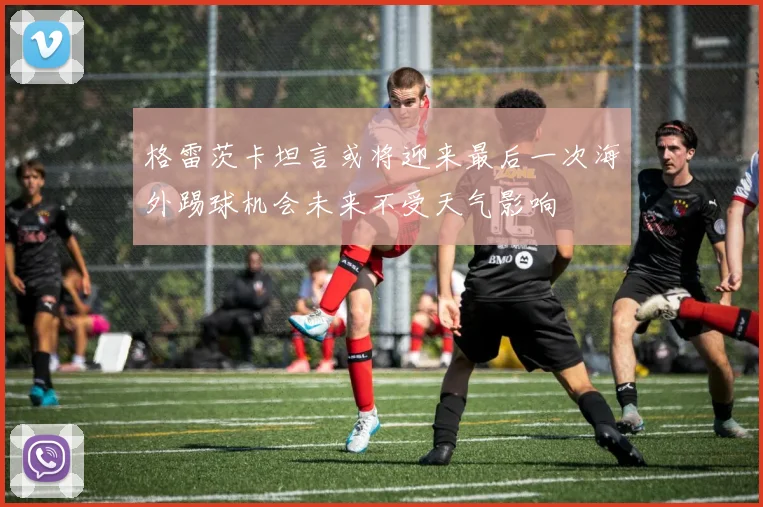 格雷茨卡坦言或将迎来最后一次海外踢球机会未来不受天气影响