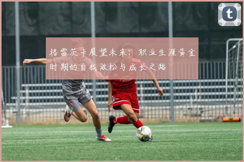 格雷茨卡展望未来：职业生涯黄金时期的自我放松与成长之路