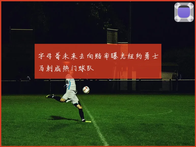 字母哥未来去向赔率曝光纽约勇士马刺成热门球队
