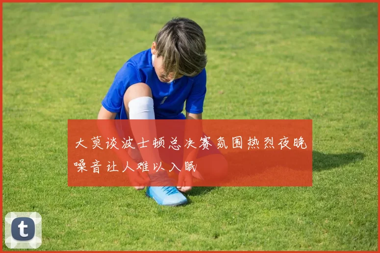 大莫谈波士顿总决赛氛围热烈夜晚噪音让人难以入眠