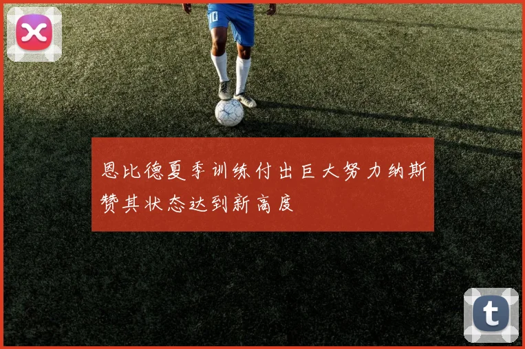 恩比德夏季训练付出巨大努力纳斯赞其状态达到新高度