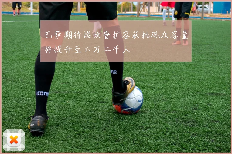 巴萨期待诺坎普扩容获批观众容量将提升至六万二千人