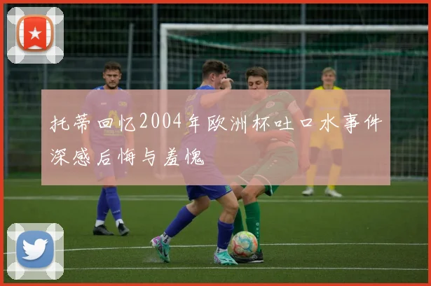 托蒂回忆2004年欧洲杯吐口水事件深感后悔与羞愧