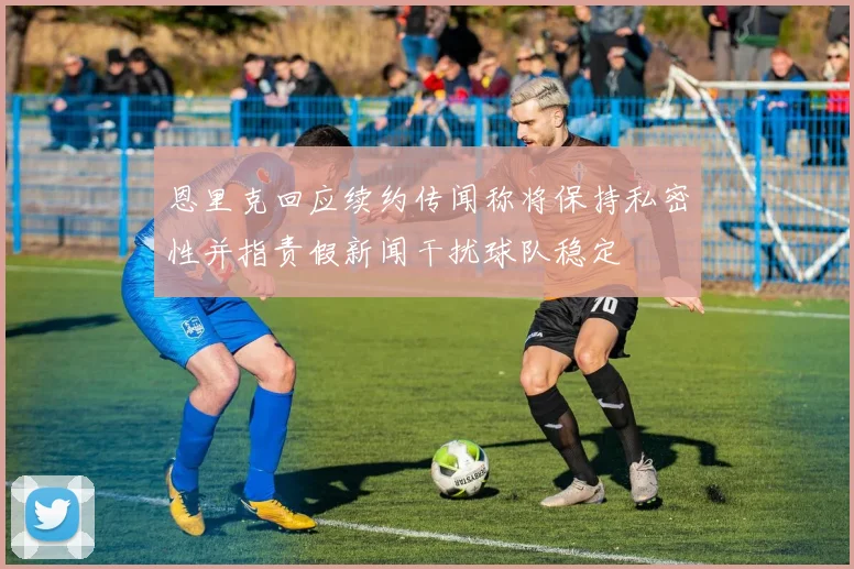恩里克回应续约传闻称将保持私密性并指责假新闻干扰球队稳定