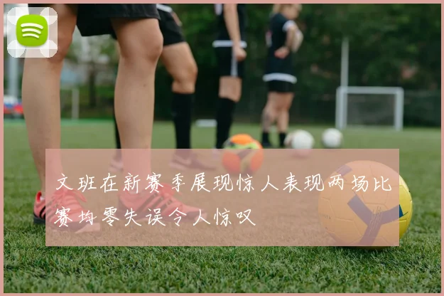 文班在新赛季展现惊人表现两场比赛均零失误令人惊叹