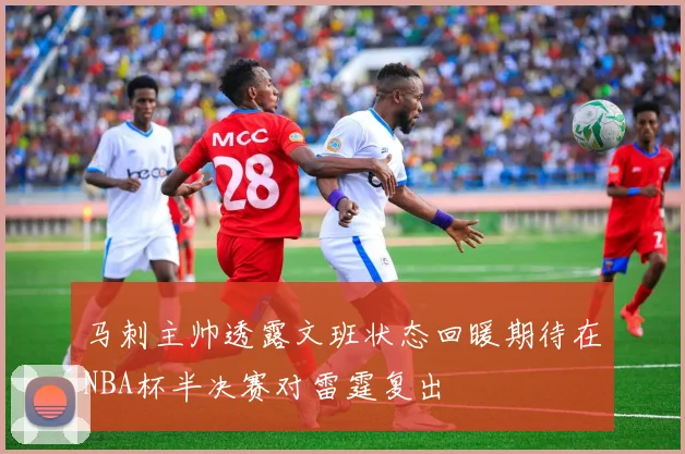 马刺主帅透露文班状态回暖期待在NBA杯半决赛对雷霆复出