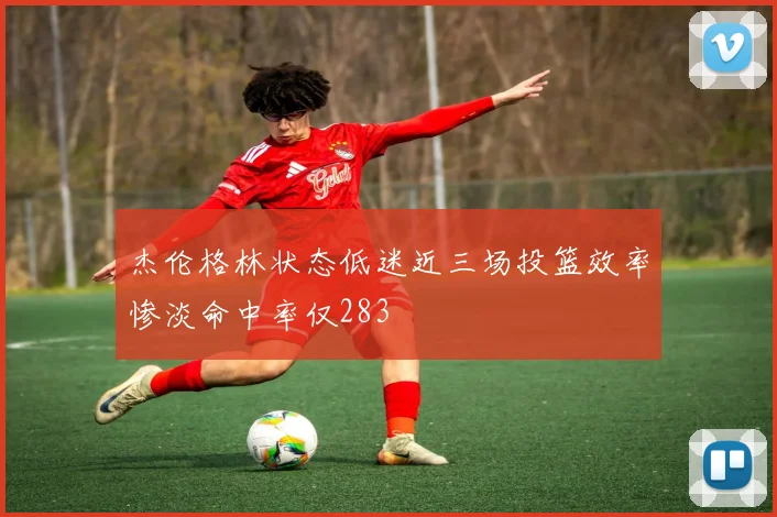 杰伦格林状态低迷近三场投篮效率惨淡命中率仅283