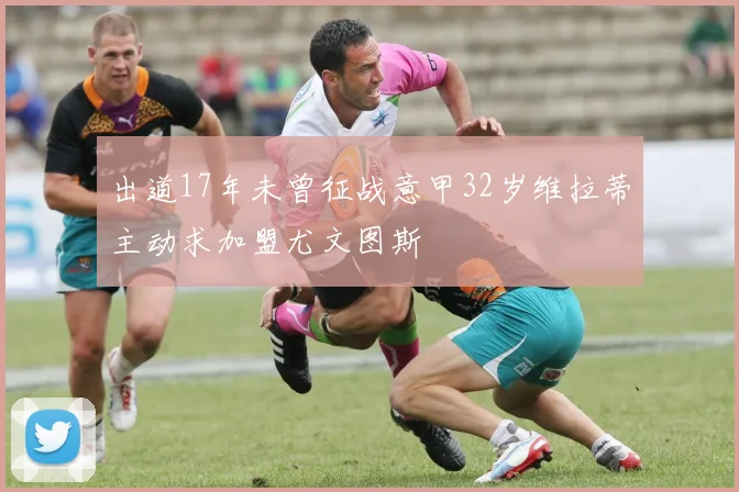 出道17年未曾征战意甲32岁维拉蒂主动求加盟尤文图斯