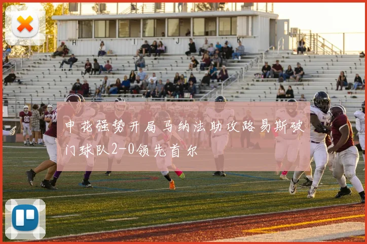 申花强势开局马纳法助攻路易斯破门球队2-0领先首尔