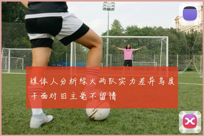 媒体人分析绿火两队实力差异乌度卡面对旧主毫不留情