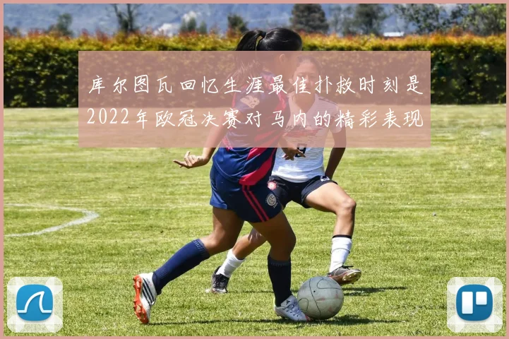 库尔图瓦回忆生涯最佳扑救时刻是2022年欧冠决赛对马内的精彩表现